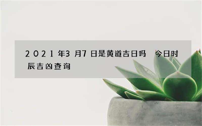 2021年3月7日是黄道吉日吗 今日时辰吉凶查询